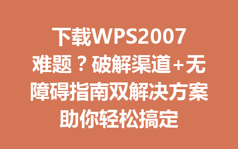 下载WPS2007难题？破解渠道+无障碍指南双解决方案助你轻松搞定 一